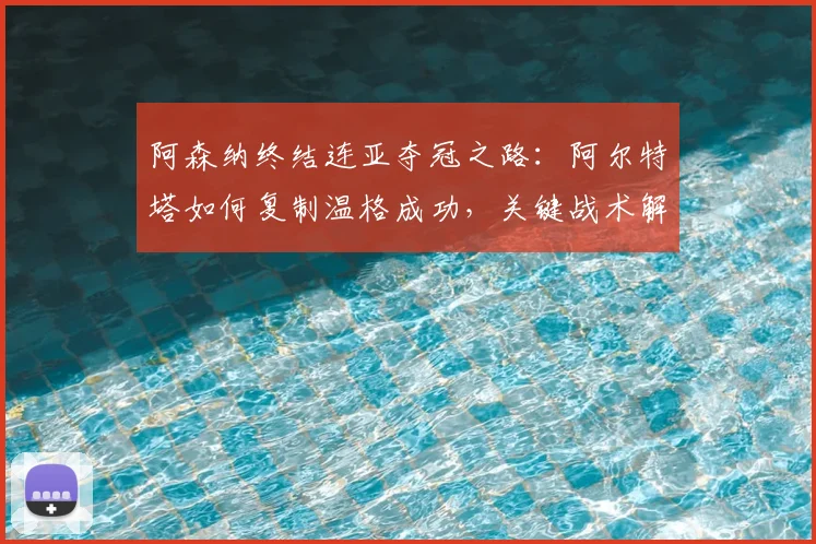 阿森纳终结连亚夺冠之路：阿尔特塔如何复制温格成功，关键战术解析与启示