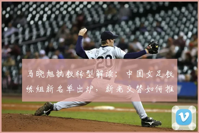 马晓旭执教转型解读：中国女足教练组新名单出炉，新老交替如何推进？