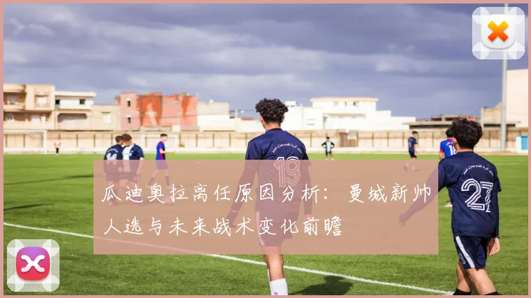 瓜迪奥拉离任原因分析：曼城新帅人选与未来战术变化前瞻