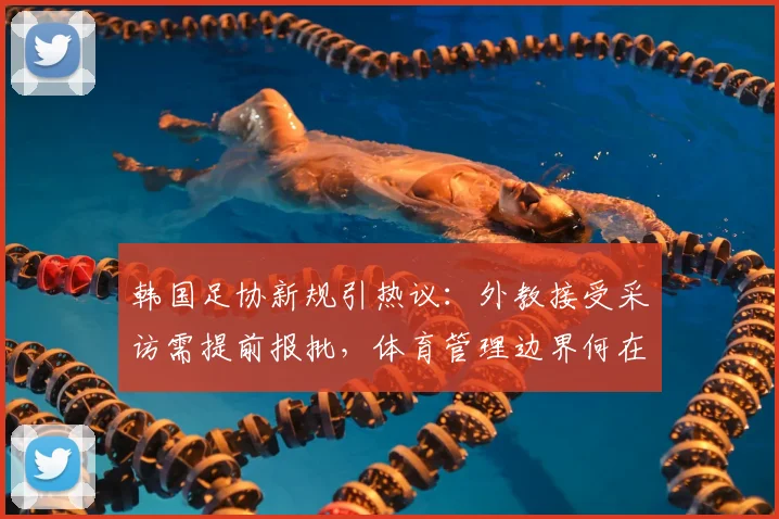 韩国足协新规引热议：外教接受采访需提前报批，体育管理边界何在？