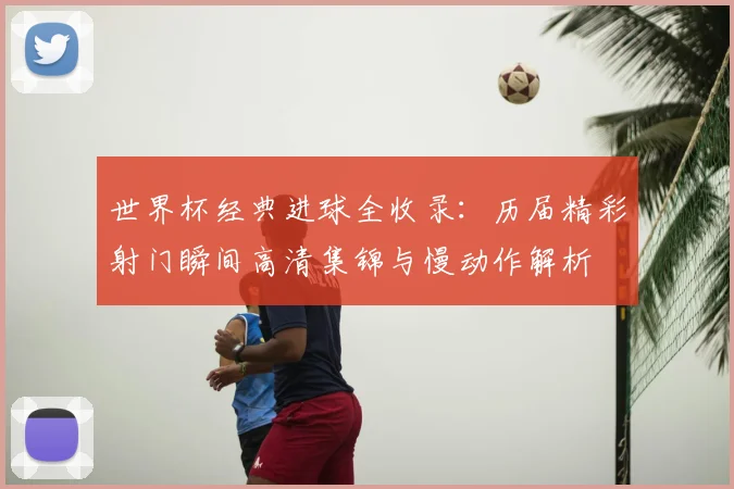 世界杯经典进球全收录：历届精彩射门瞬间高清集锦与慢动作解析