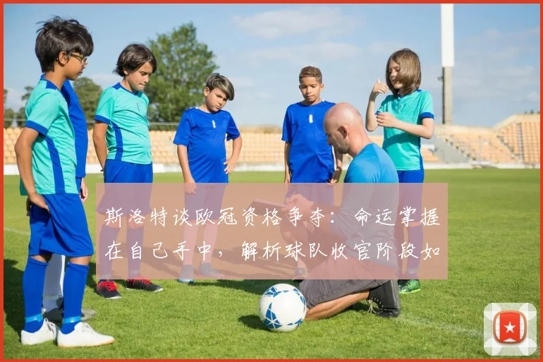 斯洛特谈欧冠资格争夺:命运掌握在自己手中,解析球队收官阶段如何保持最佳状态