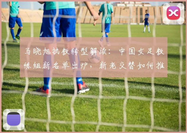 马晓旭执教转型解读:中国女足教练组新名单出炉,新老交替如何推进?