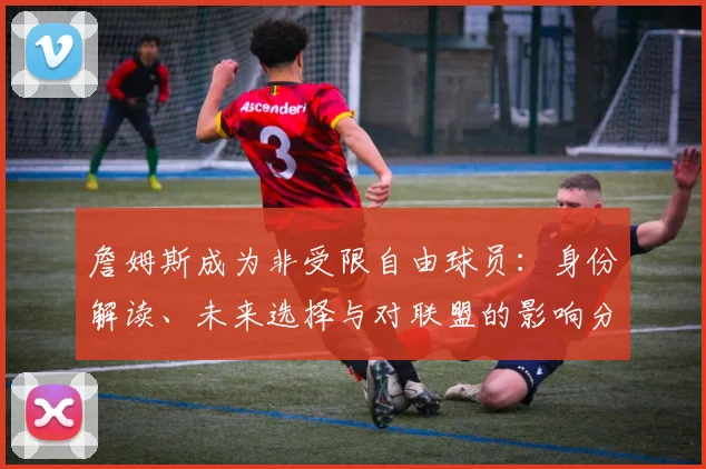 詹姆斯成为非受限自由球员：身份解读、未来选择与对联盟的影响分析