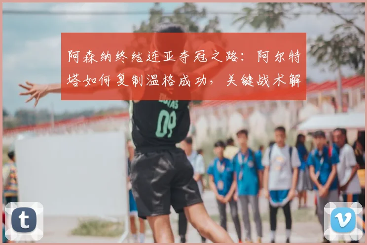 阿森纳终结连亚夺冠之路:阿尔特塔如何复制温格成功,关键战术解析与启示